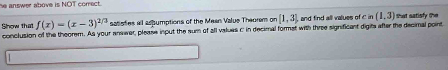 he answer above is NOT correct. 
Show that f(x)=(x-3)^2/3 satisfies all assumptions of the Mean Value Theorem on [1,3]. , and find all values of C in (1,3) that satisfy the 
conclusion of the theorem. As your answer, please input the sum of all values C in decimal format with three significant digits after the decimal point.