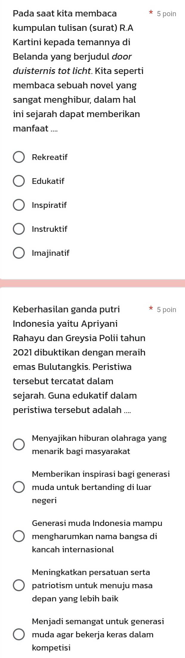 Pada saat kita membaca 5 poin
kumpulan tulisan (surat) R.A
Kartini kepada temannya di
Belanda yang berjudul door
duisternis tot licht. Kita seperti
membaca sebuah novel yang
sangat menghibur, dalam hal
ini sejarah dapat memberikan
manfaat ....
Rekreatif
Edukatif
Inspiratif
Instruktif
Imajinatif
Keberhasilan ganda putri 5 poin
Indonesia yaitu Apriyani
Rahayu dan Greysia Polii tahun
2021 dibuktikan dengan meraih
emas Bulutangkis. Peristiwa
tersebut tercatat dalam
sejarah. Guna edukatif dalam
peristiwa tersebut adalah .
Menyajikan hiburan olahraga yang
menarik bagi masyarakat
Memberikan inspirasi bagi generasi
muda untuk bertanding di luar
negeri
Generasi muda Indonesia mampu
mengharumkan nama bangsa di
kancah internasional
Meningkatkan persatuan serta
patriotism untuk menuju masa
depan yang lebih baik
Menjadi semangat untuk generasi
muda agar bekerja keras dalam
kompetisi