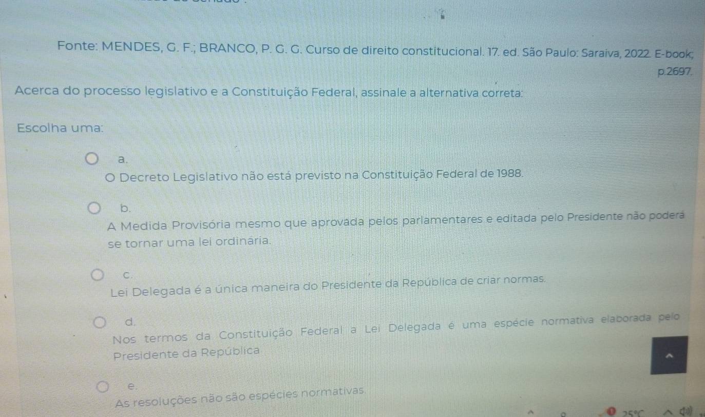 Fonte: MENDES, G. F.; BRANCO, P. G. G. Curso de direito constitucional. 17. ed. São Paulo: Saraiva, 2022. E-book;
p. 2697.
Acerca do processo legislativo e a Constituição Federal, assinale a alternativa correta:
Escolha uma:
a.
O Decreto Legislativo não está previsto na Constituição Federal de 1988.
b.
A Medida Provisória mesmo que aprovada pelos parlamentares e editada pelo Presidente não poderá
se tornar uma lei ordinária.
C.
Lei Delegada é a única maneira do Presidente da República de criar normas.
d.
Nos termos da Constituição Federal a Lei Delegada é uma espécie normativa elaborada pelo
Presidente da República
e.
As resoluções não são espécies normativas.
25°C