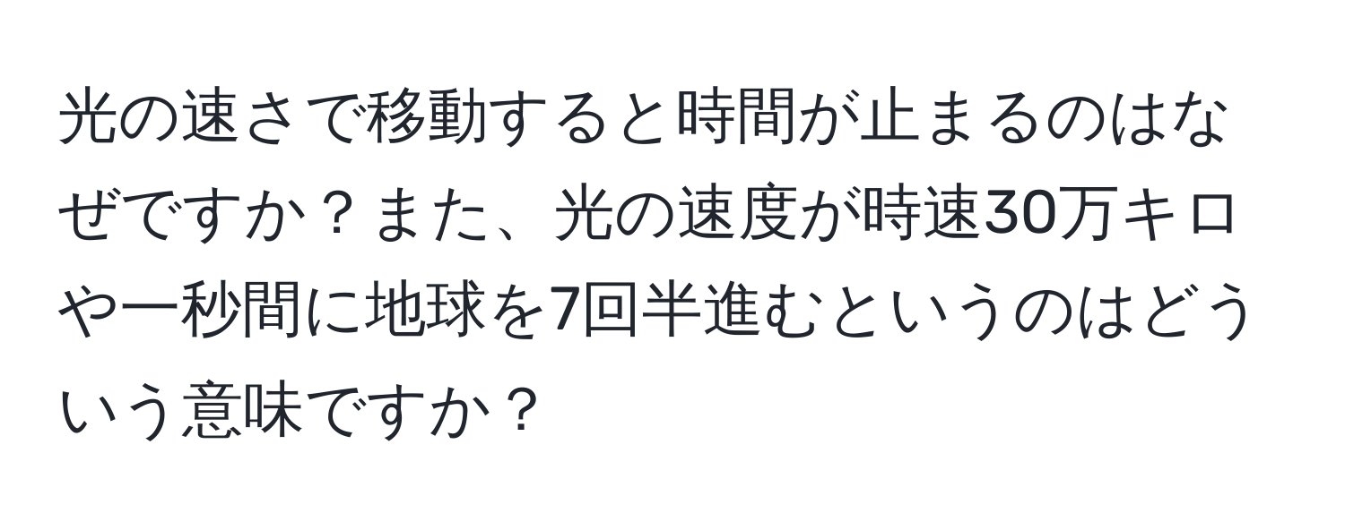 光の速さで移動すると時間が止まるのはなぜですか？また、光の速度が時速30万キロや一秒間に地球を7回半進むというのはどういう意味ですか？