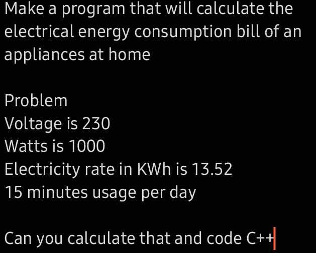 Make a program that will calculate the 
electrical energy consumption bill of an 
appliances at home 
Problem 
Voltage is 230
Watts is 1000
Electricity rate in KWh is 13.52
15 minutes usage per day
Can you calculate that and code C++