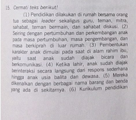 Cermati teks berikut! 
(1) Pendidikan dilakukan di rumah bersama orang 
tua sebagai /eader sekaligus guru, teman, mitra, 
sahabat, teman bermain, dan sahabat diskusi. (2) 
Seiring dengan pertumbuhan dan perkembangan anak 
pada masa pertumbuhan, masa pengembangan, dan 
masa berkiprah di luar rumah. (3) Pembentukan 
karakter anak dimulai pada saat di alam rahim ibu, 
yaitu saat anak sudah diajak bicara dan 
berkomunikasi. (4) Ketika lahir, anak sudah diajak 
berinteraksi secara langsung dari respons sederhana 
hingga anak usia balita dan dewasa. (5) Mereka 
dikenalkan dengan berbagai nama barang dan benda 
yang ada di sekitarnya. (6) Kurikulum pendidikan