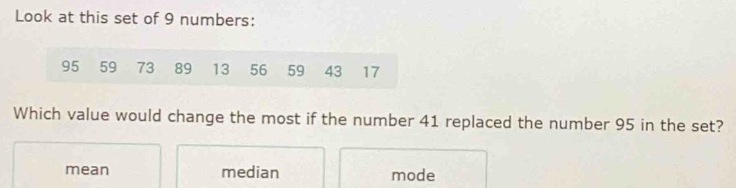 Look at this set of 9 numbers:
95 59 73 89 13 56 59 43 17
Which value would change the most if the number 41 replaced the number 95 in the set?
mean median mode