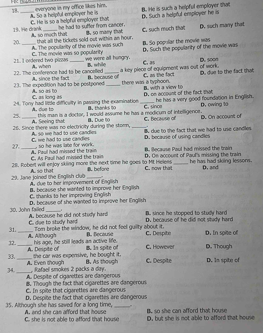 everyone in my office likes him.
A. So a helpful employer he is B. He is such a helpful employer that
C. He is so a helpful employer that D. Such a helpful employer he is
19. He drank _he had to suffer from cancer.
A. so much that B. so many that C. such much that D. such many that
20. _that all the tickets sold out within an hour.
A. The popularity of the movie was such B. So popular the movie was
C. The movie was so popularity D. Such the popularity of the movie was
21. I ordered two pizzas _we were all hungry. D. soon
A. when B. while C. as
22. The conference had to be cancelled _a key piece of equipment was out of work.
A. since the fact B. because of C. as the fact D. due to the fact that
23. The expedition had to be postponed _there was a typhoon.
A. so as to B. with a view to
C. as long as D. on account of the fact that
24. Tony had little difficulty in passing the examination _he has a very good foundation in English.
A. due to B. thanks to C. since D. owing to
25. _this man is a doctor, I would assume he has a modicum of intelligence.
A. Seeing that B. Due to C. Because of D. On account of
26. Since there was no electricity during the storm, __.
A. so we had to use candles B. due to the fact that we had to use candles
C. we had to use candles D. because of using candles
27. _, so he was late for work.
A. Paul had missed the train B. Because Paul had missed the train
C. As Paul had missed the train D. On account of Paul's missing the train
28. Robert will enjoy skiing more the next time he goes to Mt Helens_ he has had skiing lessons.
A. so that B. before C. now that D. and
29. Jane joined the English club _.
A. due to her improvement of English
B. because she wanted to improve her English
C. thanks to her improving English
D. because of she wanted to improve her English
30. John failed _.
A. because he did not study hard B. since he stopped to study hard
C. due to study hard D. because of he did not study hard
31._ Tom broke the window, he did not feel guilty about it.
A. Although B. Because C. Despite D. In spite of
32._ his age, he still leads an active life.
A. Despite of B. In spite of C. However D. Though
33. _the car was expensive, he bought it.
A. Even though B. As though C. Despite D. In spite of
34. _, Rafael smokes 2 packs a day.
A. Despite of cigarettes are dangerous
B. Though the fact that cigarettes are dangerous
C. In spite that cigarettes are dangerous
D. Despite the fact that cigarettes are dangerous
35. Although she has saved for a long time, _.
A. and she can afford that house B. so she can afford that house
C. she is not able to afford that house D. but she is not able to afford that house