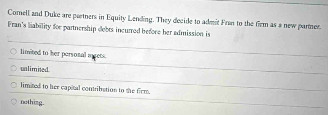 Cornell and Duke are partners in Equity Lending. They decide to admit Fran to the firm as a new partner.
Fran’s liability for partnership debts incurred before her admission is
limited to her personal a sets.
unlimited.
limited to her capital contribution to the firm.
nothing.