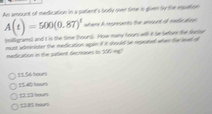 An amount of medication in a catient's body over timer is given by the equation
A(t)=500(0.87)^t where A copsents the amoant of mete te 
(milligrams) and t is the time (hourd). How many hours will d be before the forter
must administer the medication again if it should se repeated when the leul of
medication in the satent decranes to 100 mg?
11.56 hone
1540 h
1213 hs
13.21 Roa