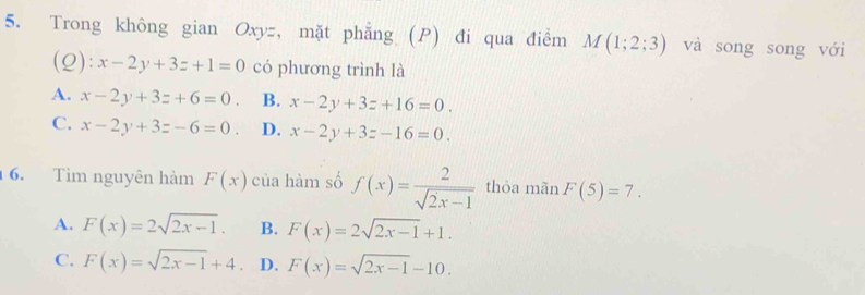 Trong không gian Oxyz, mặt phẳng (P) đi qua điểm M(1;2;3) và song song với
(Q): x-2y+3z+1=0 có phương trình là
A. x-2y+3z+6=0. B. x-2y+3z+16=0.
C. x-2y+3z-6=0. D. x-2y+3z-16=0. 
6. Tìm nguyên hàm F(x) của hàm số f(x)= 2/sqrt(2x-1)  thòa mãn F(5)=7.
A. F(x)=2sqrt(2x-1). B. F(x)=2sqrt(2x-1)+1.
C. F(x)=sqrt(2x-1)+4 D. F(x)=sqrt(2x-1)-10.