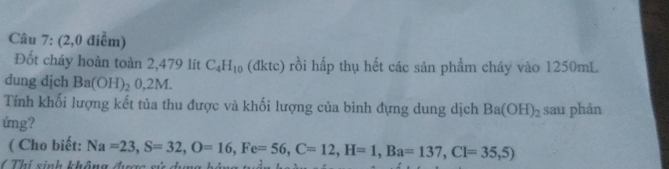 (2,0 điểm) 
Đốt cháy hoàn toàn 2,479 lít C_4H_10 (đktc) rồi hấp thụ hết các sản phẩm cháy vào 1250mL
dung dịch Ba(OH)_2 2 0 .2N
Tính khối lượng kết tủa thu được và khối lượng của bình đựng dung dịch Ba(OH)_2 sau phản 
úng? 
( Cho biết: Na=23, S=32, O=16, Fe=56, C=12, H=1, Ba=137, Cl=35,5)
1 Thí sinh không đượo gử