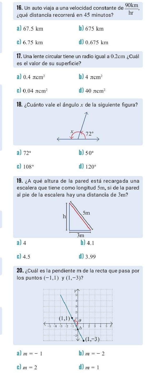 Un auto viaja a una velocidad constante de  90km/hr ,
¿qué distancia recorrerá en 45 minutos?
a) 67.5 km b) 675 km
c) 6.75 km d) 0.675 km
17. Una lente circular tiene un radio igual a 0.2cm ¿Cuál
es el valor de su superficie?
a) 0.4π cm^2 b) 4π cm^2
c) 0.04π cm^2 d) 40π cm^2
18. ¿Cuánto vale el ángulo x de la siguiente figura?
a) 72° b) 50°
c) 108° d) 120°
19. ¿A qué altura de la pared está recargada una
escalera que tiene como longitud 5m, si de la pared
al pie de la escalera hay una distancia de 3m?
a) 4 b) 4.1
c) 4.5 d) 3.99
20. ¿Cuál es la pendiente m de la recta que pasa por
los puntos (-1,1) y (1,-3) ?
a) m=-1 b) m=-2
c) m=2 d) m=1