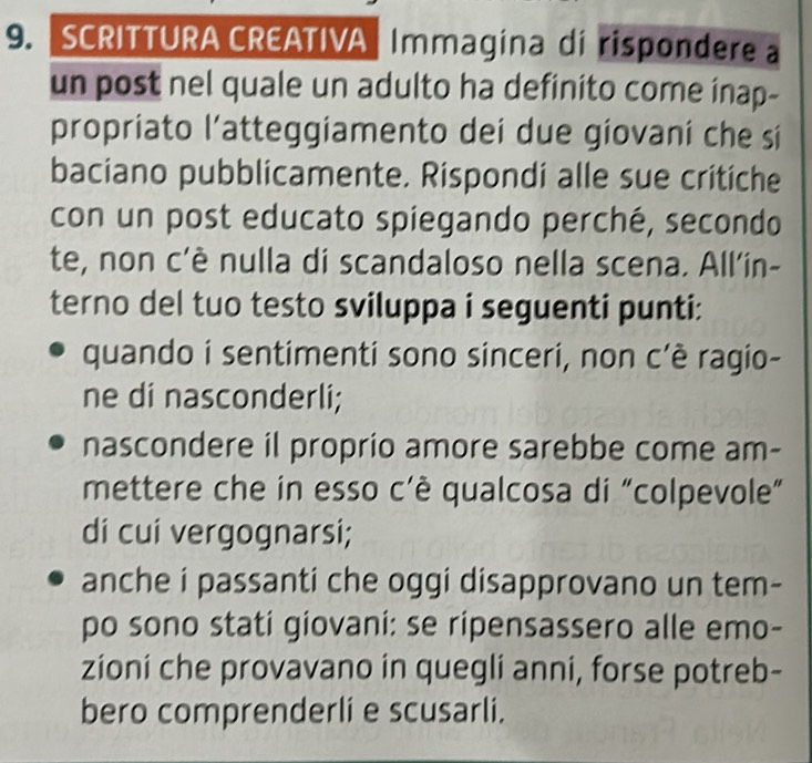 SCRITTURA CREATIVA Immagina di rispondere a 
un post nel quale un adulto ha definito come inap- 
propriato l’atteggiamento dei due giovani che si 
baciano pubblicamente. Rispondi alle sue critiche 
con un post educato spiegando perché, secondo 
te, non c'è nulla di scandaloso nella scena. All'in- 
terno del tuo testo sviluppa i seguenti punti: 
quando i sentimenti sono sinceri, non c’è ragio- 
ne di nasconderli; 
nascondere il proprio amore sarebbe come am- 
mettere che in esso c'è qualcosa di "colpevole” 
di cui vergognarsi; 
anche i passanti che oggi disapprovano un tem- 
po sono stati giovani: se ripensassero alle emo- 
zioni che provavano in quegli anni, forse potreb- 
bero comprenderli e scusarli.