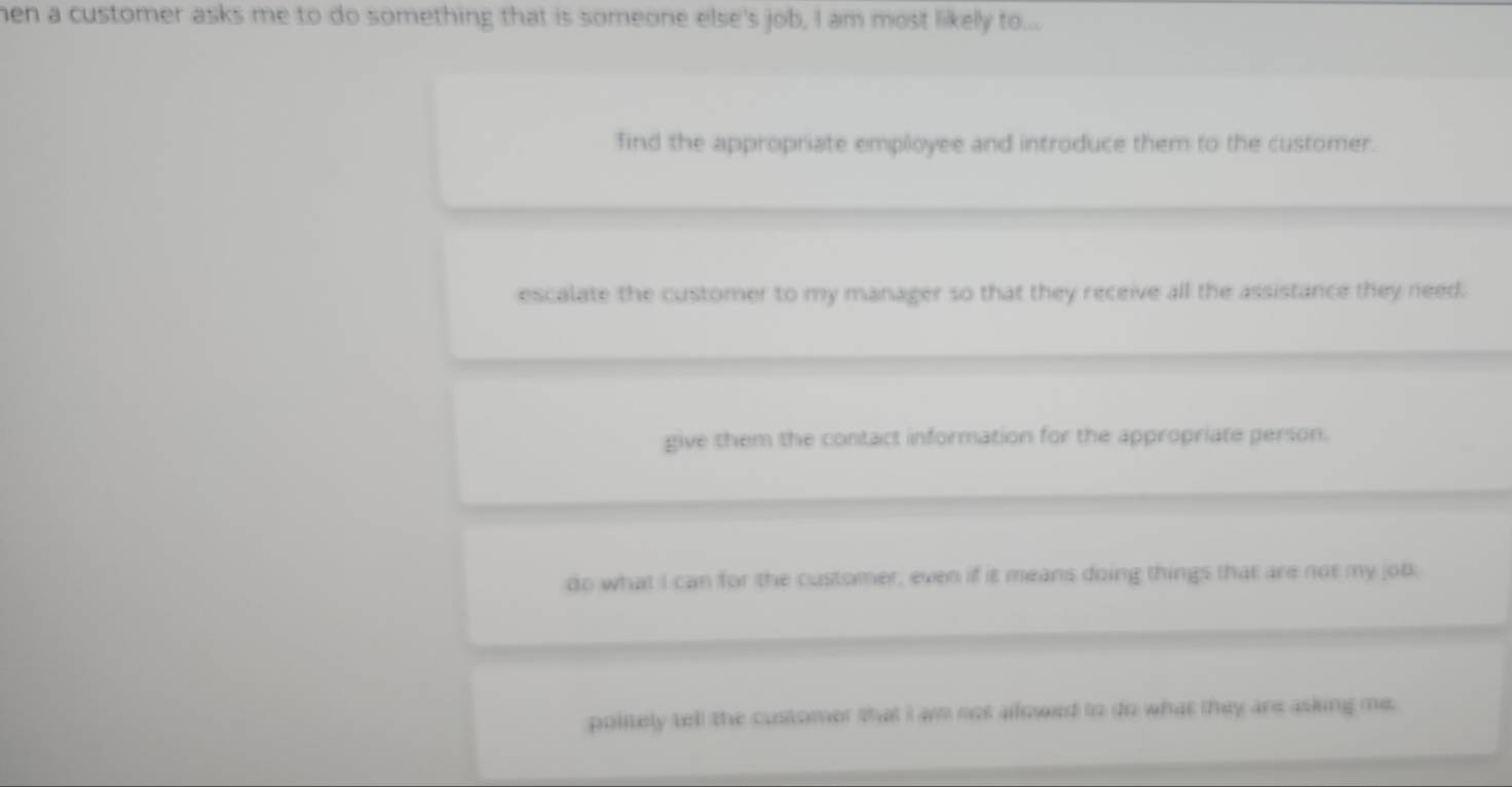 hen a customer asks me to do something that is someone else's job, I am most likely to...
find the appropriate employee and introduce them to the customer.
escalate the customer to my manager so that they receive all the assistance they need.
give them the contact information for the appropriate person.
do what I can for the customer, even if it means doing things that are not my job,
politely tell the customer that I am not allowed to do what they are asking me.