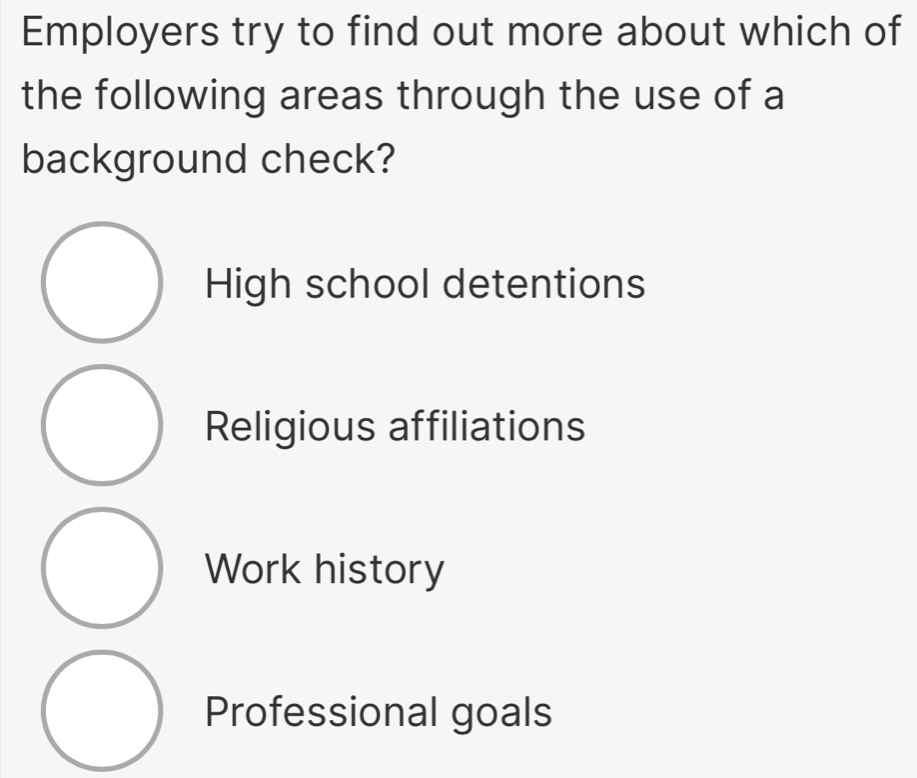 Employers try to find out more about which of
the following areas through the use of a
background check?
High school detentions
Religious affiliations
Work history
Professional goals