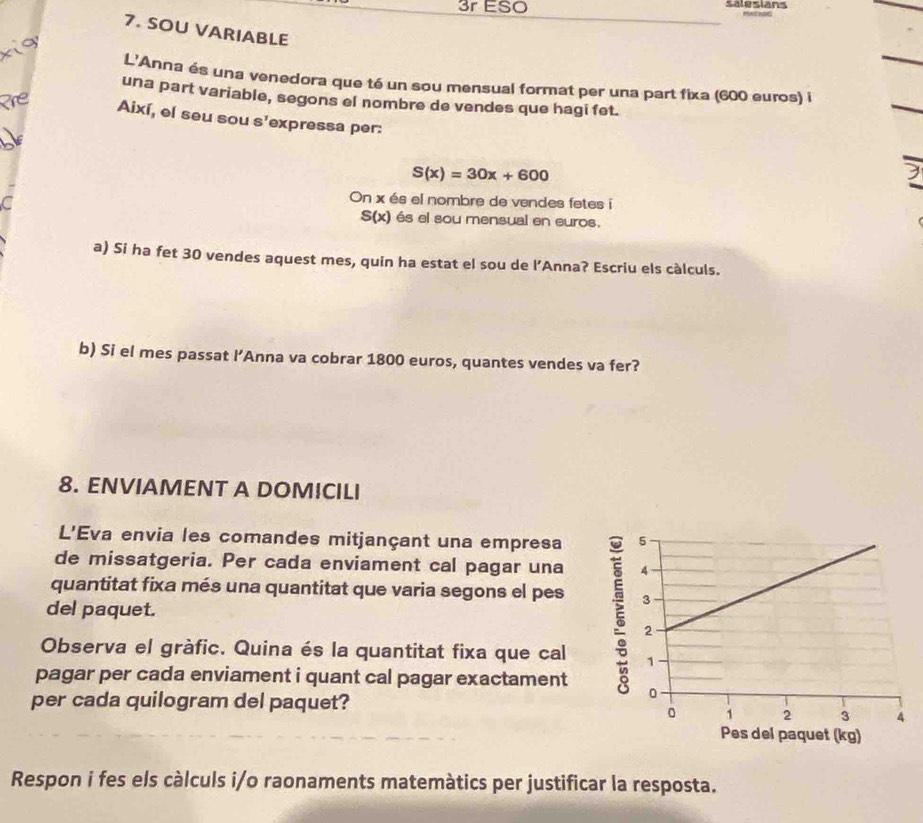 3r ESO salesians 
7. SOU VARIABLE 
L'Anna és una venedora que té un sou mensual format per una part fixa (600 euros) i 
una part variable, segons el nombre de vendes que hagi fet. 
Així, el seu sou s'expressa per:
S(x)=30x+600
C 
On x és el nombre de vendes fetes i
S(x) és el sou mensual en euros. 
a) Si ha fet 30 vendes aquest mes, quin ha estat el sou de l’Anna? Escriu els càlculs. 
b) Si el mes passat l’Anna va cobrar 1800 euros, quantes vendes va fer? 
8. ENVIAMENT A DOMICILI 
L'Eva envia les comandes mitjançant una empresa 
de missatgeria. Per cada enviament cal pagar una 
quantitat fixa més una quantitat que varia segons el pes 
del paquet. 
Observa el gràfic. Quina és la quantitat fixa que cal 
pagar per cada enviament i quant cal pagar exactament 
per cada quilogram del paquet? 
Pes del paquet (kg) 
Respon i fes els càlculs i/o raonaments matemàtics per justificar la resposta.