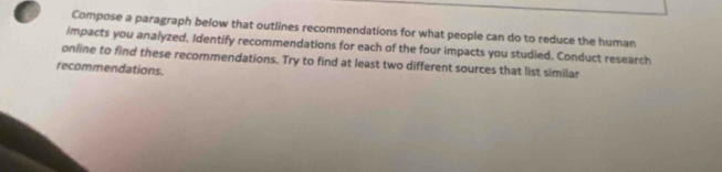 a Compose a paragraph below that outlines recommendations for what people can do to reduce the human 
impacts you analyzed. Identify recommendations for each of the four impacts you studied. Conduct research 
online to find these recommendations. Try to find at least two different sources that list similar 
recommendations.