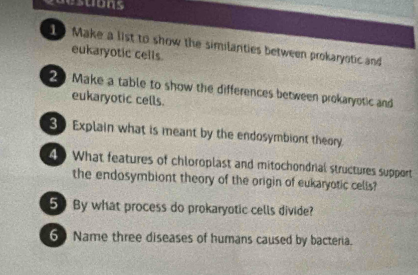 acsuons 
10 Make a list to show the similanties between prokaryotic and 
eukaryotic cells. 
2 Make a table to show the differences between prokaryotic and 
eukaryotic cells. 
30 Explain what is meant by the endosymbiont theory. 
4 What features of chloroplast and mitochondrial structures support 
the endosymbiont theory of the origin of eukaryotic cells? 
5 By what process do prokaryotic cells divide? 
60 Name three diseases of humans caused by bacteria.