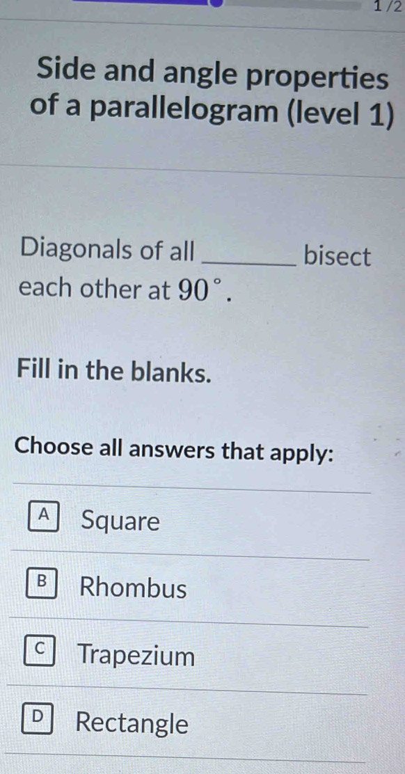 1/2
Side and angle properties
of a parallelogram (level 1)
Diagonals of all _bisect
each other at 90°. 
Fill in the blanks.
Choose all answers that apply:
A Square
B Rhombus
C Trapezium
D Rectangle