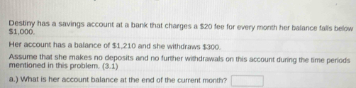 Destiny has a savings account at a bank that charges a $20 fee for every month her balance falls below
$1,000. 
Her account has a balance of $1,210 and she withdraws $300. 
Assume that she makes no deposits and no further withdrawals on this account during the time periods 
mentioned in this problem. (3,1)
a.) What is her account balance at the end of the current month? □