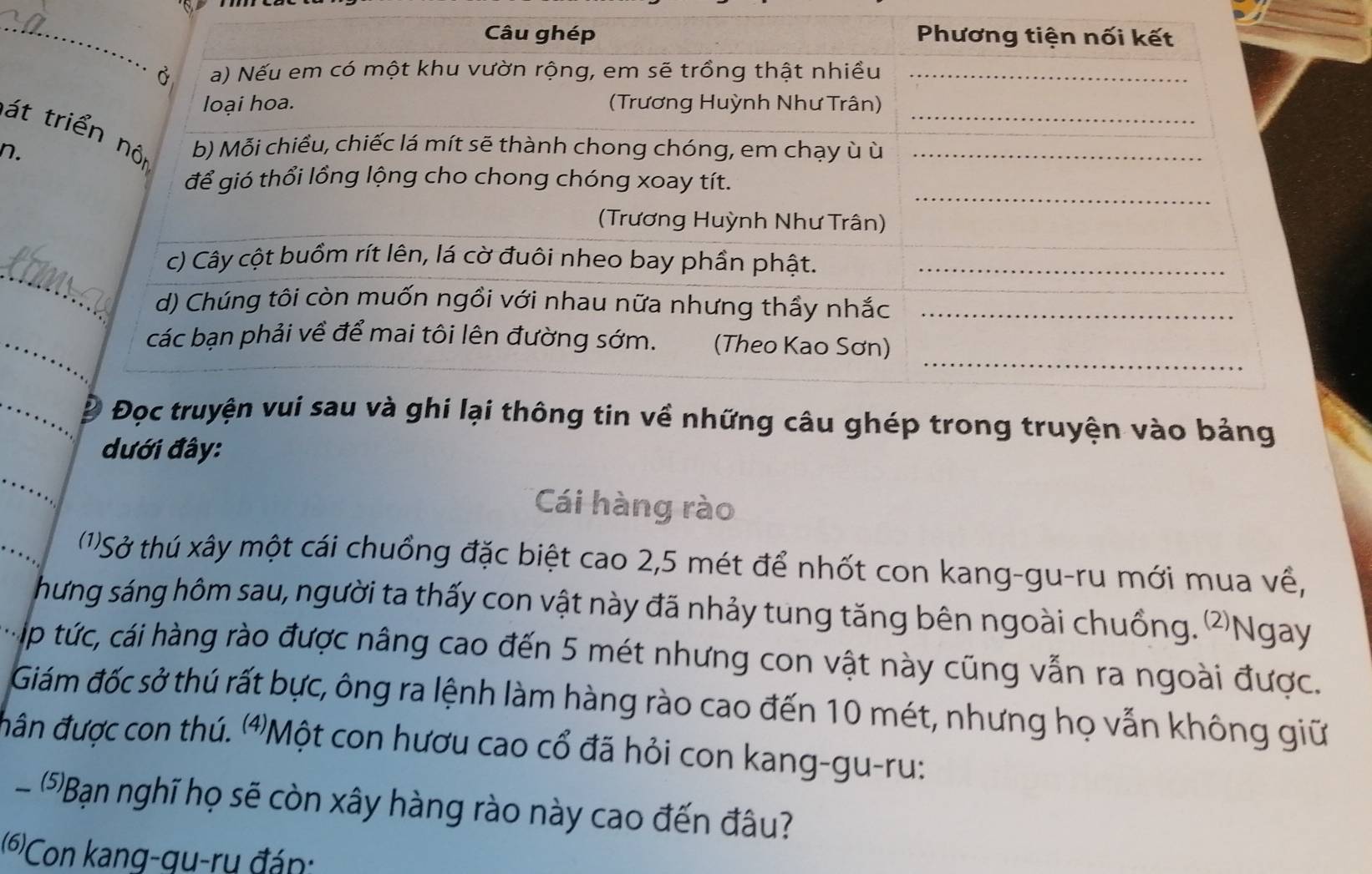 át 
n. 
_ 
_ 
u ghép trong truyện vào bảng 
đưới đây: 
Cái hàng rào 
(1)Sở thú xây một cái chuồng đặc biệt cao 2,5 mét để nhốt con kang-gu-ru mới mua về, 
hưng sáng hôm sau, người ta thấy con vật này đã nhảy tung tăng bên ngoài chuồng. ②Ngay 
Táp tức, cái hàng rào được nâng cao đến 5 mét nhưng con vật này cũng vẫn ra ngoài được. 
Giám đốc sở thú rất bực, ông ra lệnh làm hàng rào cao đến 10 mét, nhưng họ vẫn không giữ 
đân được con thú. ⑷Một con hươu cao cổ đã hỏi con kang-gu-ru: 
(5)Bạn nghĩ họ sẽ còn xây hàng rào này cao đến đâu? 
(6)Con kang-gu-rụ đán: