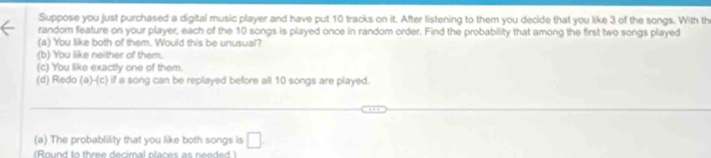 Suppose you just purchased a digital music player and have put 10 tracks on it. After listening to them you decide that you like 3 of the songs. With th
randor feature on your player, each of the 10 songs is played once in random order. Find the probability that among the first two songs played
(a) You like both of them. Would this be unusual?
(b) You like neither of them.
(c) You like exactly one of them.
(d) Redo (a)-(c) if a song can be replayed before all 10 songs are played.
(a) The probablility that you like both songs is □.