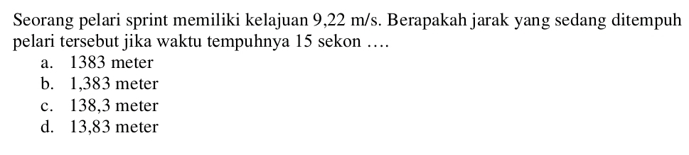 Seorang pelari sprint memiliki kelajuan 9,22 m/s. Berapakah jarak yang sedang ditempuh
pelari tersebut jika waktu tempuhnya 15 sekon …
a. 1383 meter
b. 1,383 meter
c. 138,3 meter
d. 13,83 meter