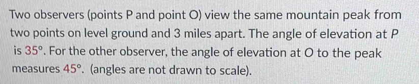 Two observers (points P and point O) view the same mountain peak from 
two points on level ground and 3 miles apart. The angle of elevation at P
is 35°. For the other observer, the angle of elevation at O to the peak 
measures 45°. (angles are not drawn to scale).