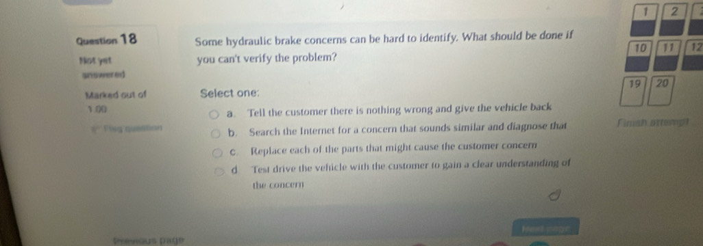 1 2
Question 18 Some hydraulic brake concerns can be hard to identify. What should be done if
10 11 12
Not yet you can't verify the problem?
answered
19 20
Marked out of Select one:
1 00
a. Tell the customer there is nothing wrong and give the vehicle back
#' Fing question b. Search the Internet for a concern that sounds similar and diagnose that Fiman artemp
C. Replace each of the parts that might cause the customer concern
d Test drive the vehicle with the customer to gain a clear understanding of
the concern
Heet pagr
Previous page