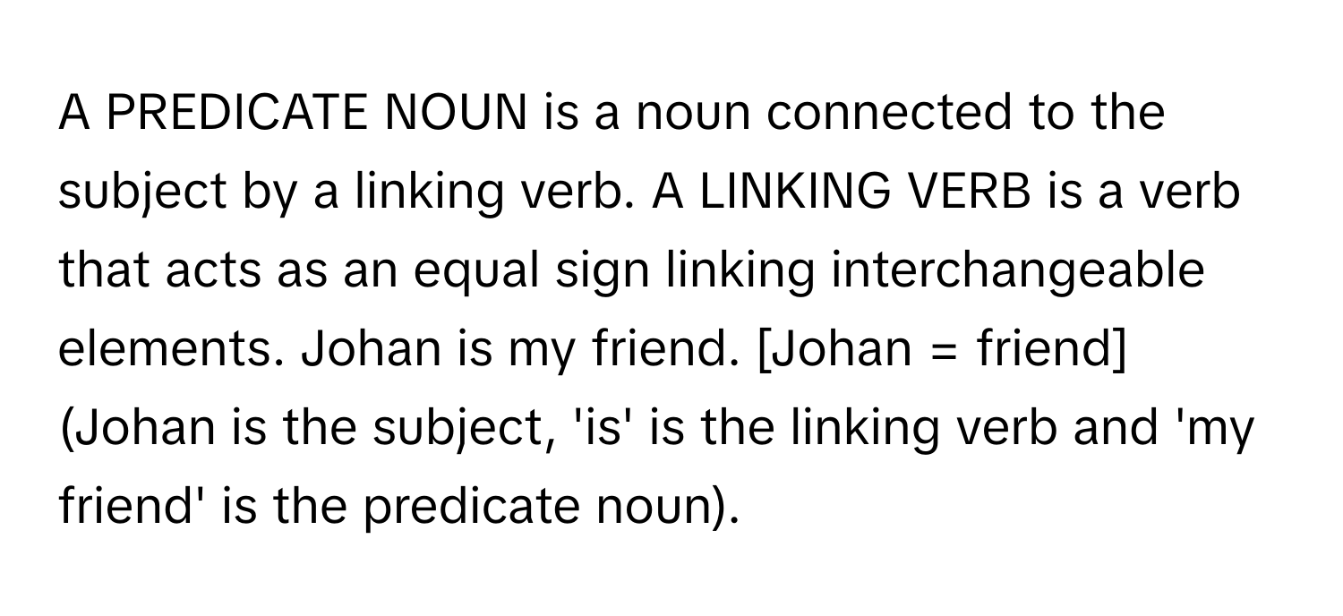 A PREDICATE NOUN is a noun connected to the subject by a linking verb. A LINKING VERB is a verb that acts as an equal sign linking interchangeable elements. Johan is my friend. [Johan = friend] (Johan is the subject, 'is' is the linking verb and 'my friend' is the predicate noun).