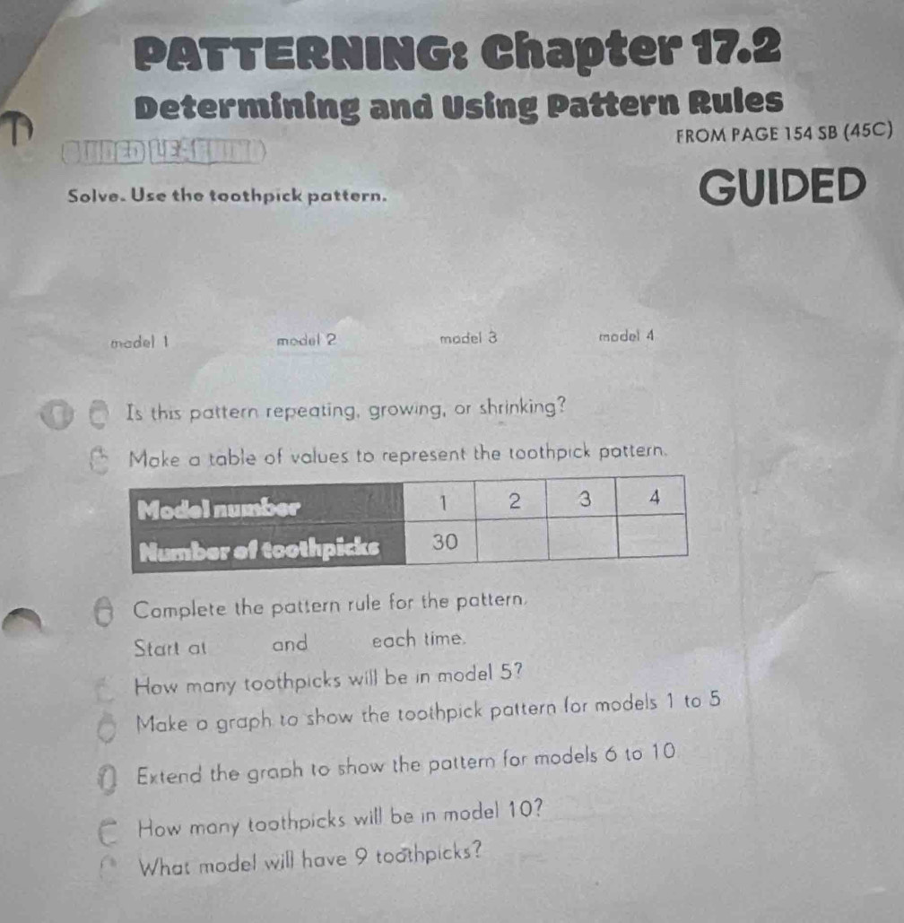 PATTERNING: Chapter 17.2 
Determining and Using Pattern Rules 
4 5 FROM PAGE 154 SB (45C) 
Solve. Use the toothpick pattern. GUIDED 
madel 1 model 2 madel 3 model 4 
Is this pattern repeating, growing, or shrinking? 
Make a table of values to represent the toothpick pattern. 
Complete the pattern rule for the pattern, 
Start at and each time. 
How many toothpicks will be in model 5? 
Make a graph to show the toothpick pattern for models 1 to 5
0 Extend the graph to show the pattern for models 6 to 10
C How many toothpicks will be in model 10? 
What model will have 9 toothpicks?