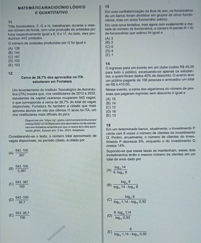 MATEMÁTICA/RACIOCÍNIO LÓGICO 13
E QUANTITATIVO Em uma confratemização de final de ano, os funcionários
de um banco foram divididos em grupos de cinco funcio-
11 nários, mas um único funcionário sobrou.
Três funcionários, F, G e H, trabalharam durante o mes- Em uma nova tentativa, mas agora com exatamente a me-
mo número de horas, com uma produção de unidades por tade do número de funcionários, o número N (sendo N<5)
hora respectivamente igual a 6, 9 e 11. Ao todo, eles pro- de funcionários que sobrou foi igual a
duziram 442 unidades (A) 3
O número de unidades produzidas por G foi igual a (B) 2
(A) 126 (C)0
(B) 144 (D) 4
(C) 187 (E) 1
(D) 102
(E) 153 14
O ingresso para um evento em um clube custou R$ 45,00
12
para todo o público, excetuando-se apenas os estudan-
Cerca de 36,7% dos aprovados no ITA tes, a quem foram dados 40% de desconto. O evento teve
estudaram em Fortaleza um público pagante de 106 pessoas e arrecadou um total
de R$ 4.410.00.
Um levantamento do Instituto Tecnológico de Aeronáu- Nesse evento, a soma dos algarismos do número de pes-
tica (ITA) mostra que, nos vestibulares de 2012 a 2022, soas que pagaram ingresso sem desconto é igual a
estudantes da capital cearense ocuparam 543 vagas,
o que corresponde a cerca de 36,7% do total de vagas (B) 14 (A) 15
disponíveis. Fortaleza foi também a cidade que mais (C) 12
aprovou alunos em oito dos últimos 11 anos no ITA, um
dos vestibulares mais difíceis do país. (E) 13 (D) 16
DisponIvel em: https://g1.globo.com/ce/ceara/educacaol
noticia/2022/12/15/36percent-dos-aprovados-no-ita-estuda-
ram-em-fortaleza-entenda-por-que-o-ceara-tem-alta-a pro- 15
vacao.ghtml. Acesso em: 3 fev. 2024. Adaptado. Em um determinado banco, atualmente, o investimento P
Considerando-se o texto, o número total aproximado de conta com 6 vezes o número de clientes do investimento
Q. Porém, anualmente, o número de clientes do inves-
vagas disponíveis, no período citado, é obtido por timento P decresce 8%, enquanto o do investimento Q
cresce 14%.
(A)  543· 100/367  Supondo-se que essas taxas se mantenham, esses dois
investimentos terão o mesmo número de clientes em um
total de anos dado por
(B)  543· 100/0,367  frac log _10146· log _108
(A)
(C)  543· 367/100  (B) frac log _106log _1014-log _108
(D)  543· 100/36,7  (C) frac log _106log _101,14-log _100,92
(E)  (543· 36,7)/100  (D) frac 6· log _101.14log _100.92
(E) frac 6log _101,14-log _100,92
LASCUNHI