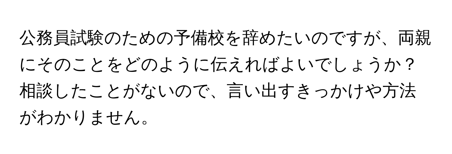 公務員試験のための予備校を辞めたいのですが、両親にそのことをどのように伝えればよいでしょうか？相談したことがないので、言い出すきっかけや方法がわかりません。