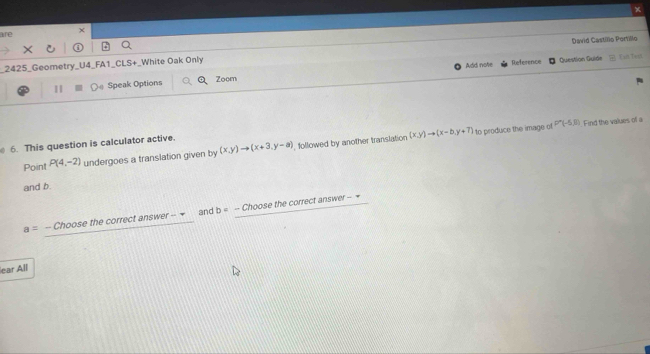 × 
are × 
_2425_Geometry_U4_FA1_CLS+_White Oak Only Add note Reference Question Guide David Castílio Portillo Can Ted 
1 Speak Options QZoom
(x,y)to (x-b,y+7) to produce the image of P'(-5,8)
6. This question is calculator active. Find the values of a 
Point P(4,-2) undergoes a translation given by (x,y)to (x+3,y-a) , followed by another translation 
and b.
a=-Chooset the correct answer -7 and b= - Choose the correct answer - = 
lear All