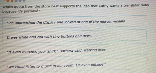 Which quote from the story best supports the idea that Cathy wants a transistor radio
because it's portablé?
She approached the display and looked at one of the newest models.
It was white and red with tiny buttons and dials.
"It even matches your shirt," Barbara said, walking over.
"We could listen to music in our room. Or even outside!"