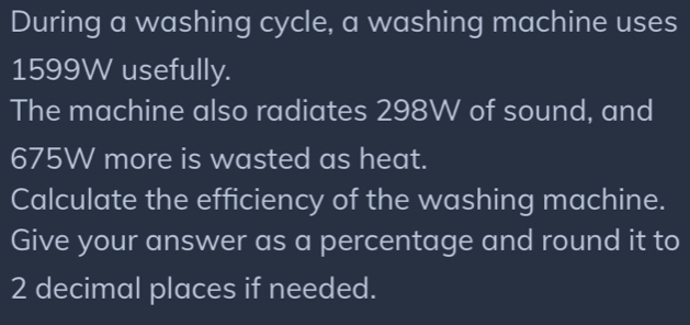 During a washing cycle, a washing machine uses
1599W usefully. 
The machine also radiates 298W of sound, and
675W more is wasted as heat. 
Calculate the efficiency of the washing machine. 
Give your answer as a percentage and round it to
2 decimal places if needed.