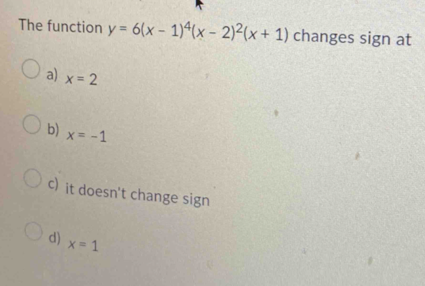 The function y=6(x-1)^4(x-2)^2(x+1) changes sign at
a) x=2
b) x=-1
c) it doesn't change sign
d) x=1