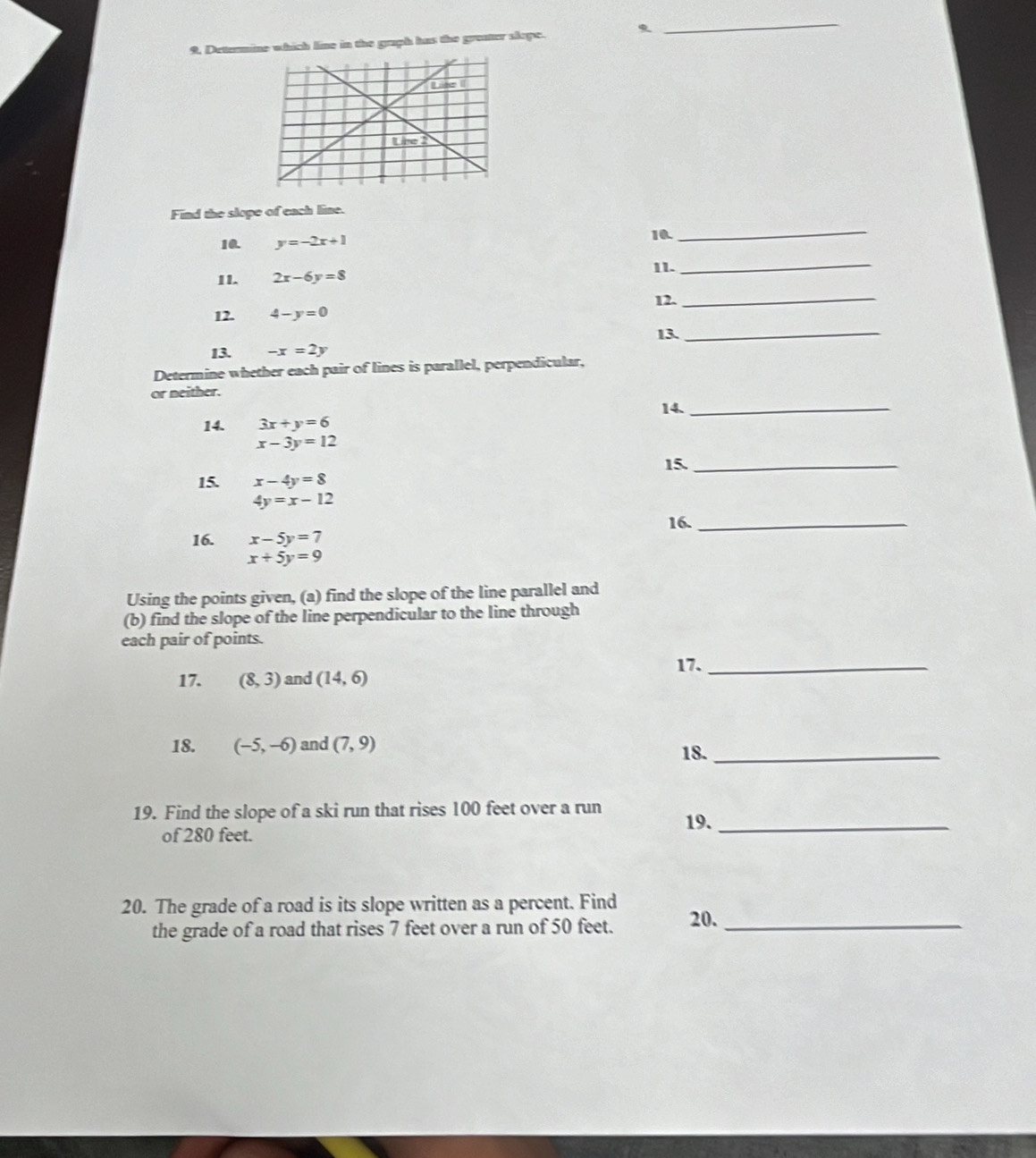 9, Detunmine which line in the graph has the greater skope. 
_ 
Find the slope of each line. 
10. y=-2x+1 10. 
_ 
11. 2x-6y=8 11. 
_ 
12. 4-y=0 12._ 
13._ 
13. -x=2y
Determine whether each pair of lines is parallel, perpendicular, 
or neither. 
14._ 
14. 3x+y=6
x-3y=12
15. x-4y=8 15._
4y=x-12
16._ 
16. x-5y=7
x+5y=9
Using the points given, (a) find the slope of the line parallel and 
(b) find the slope of the line perpendicular to the line through 
each pair of points. 
17. (8,3) and (14,6) 17._ 
18. (-5,-6) and (7,9) 18._ 
19. Find the slope of a ski run that rises 100 feet over a run 
19._ 
of 280 feet. 
20. The grade of a road is its slope written as a percent. Find 20._ 
the grade of a road that rises 7 feet over a run of 50 feet.