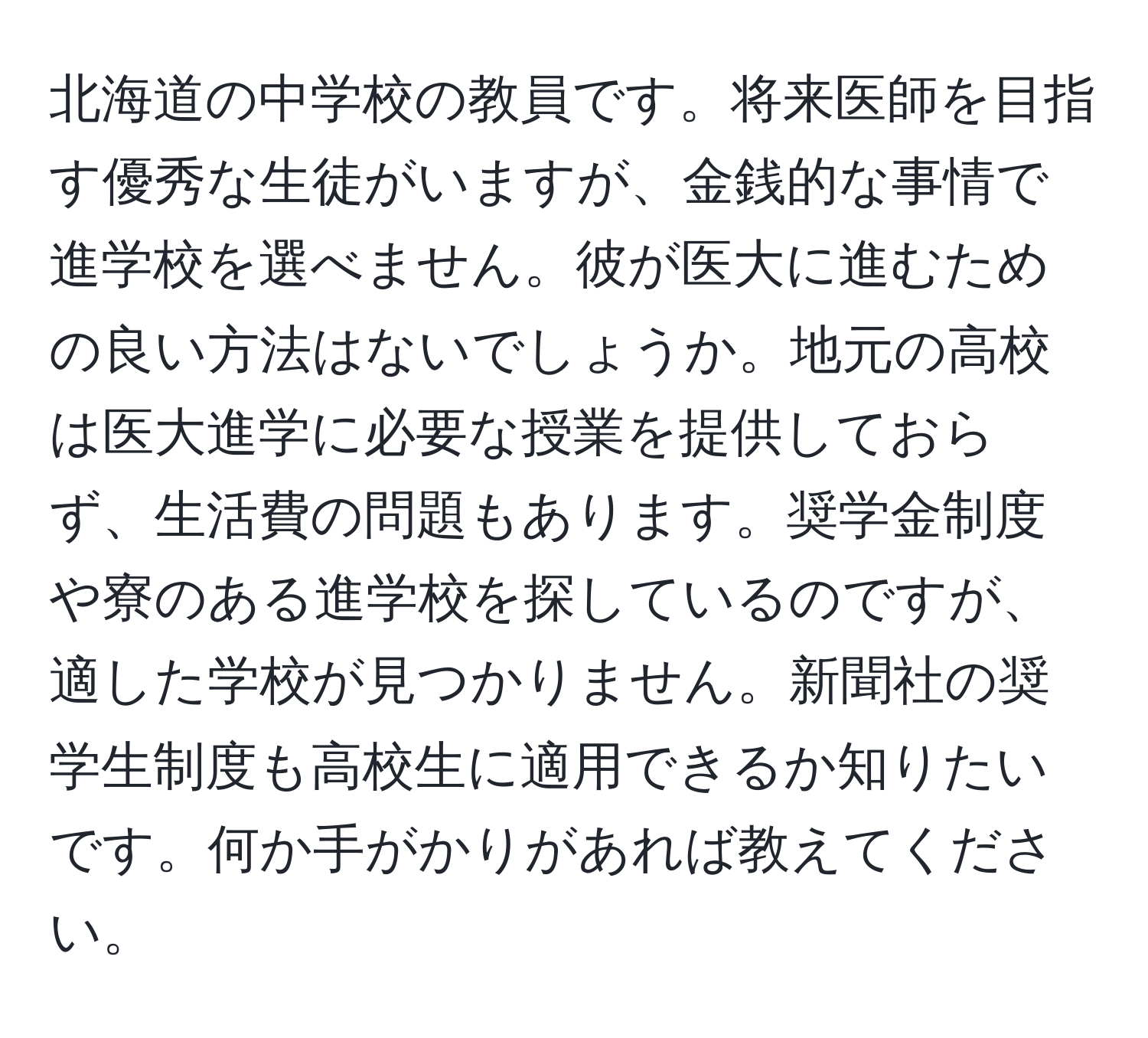 北海道の中学校の教員です。将来医師を目指す優秀な生徒がいますが、金銭的な事情で進学校を選べません。彼が医大に進むための良い方法はないでしょうか。地元の高校は医大進学に必要な授業を提供しておらず、生活費の問題もあります。奨学金制度や寮のある進学校を探しているのですが、適した学校が見つかりません。新聞社の奨学生制度も高校生に適用できるか知りたいです。何か手がかりがあれば教えてください。