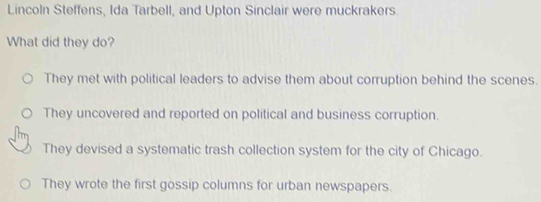 Lincoln Steffens, Ida Tarbell, and Upton Sinclair were muckrakers.
What did they do?
They met with political leaders to advise them about corruption behind the scenes.
They uncovered and reported on political and business corruption.
They devised a systematic trash collection system for the city of Chicago.
They wrote the first gossip columns for urban newspapers.