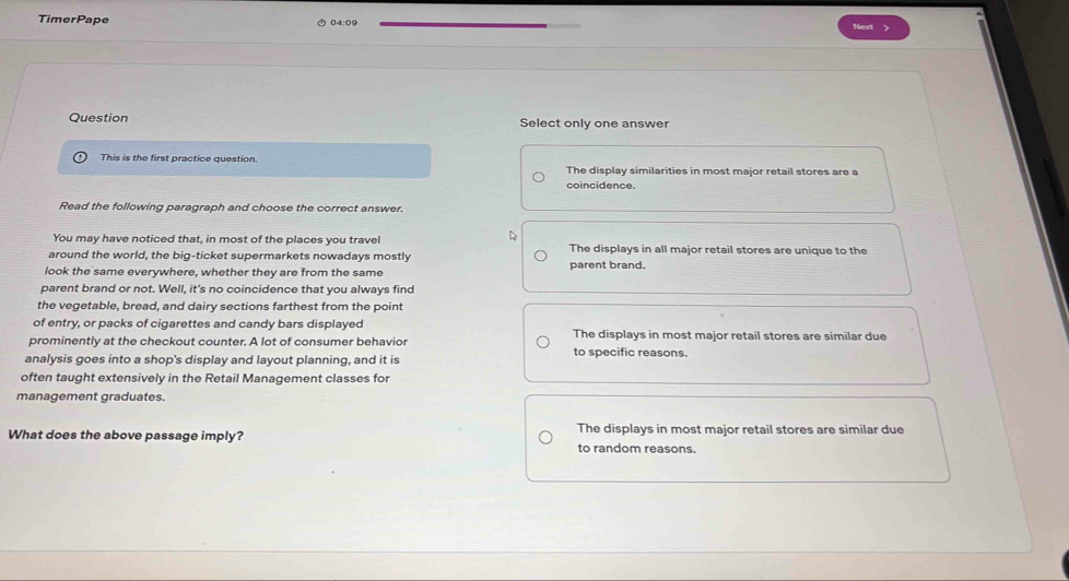 TimerPape 04:09 Next
Question Select only one answer
This is the first practice question. The display similarities in most major retail stores are a
coincidence.
Read the following paragraph and choose the correct answer.
You may have noticed that, in most of the places you travel The displays in all major retail stores are unique to the
around the world, the big-ticket supermarkets nowadays mostly
look the same everywhere, whether they are from the same parent brand.
parent brand or not. Well, it's no coincidence that you always find
the vegetable, bread, and dairy sections farthest from the point
of entry, or packs of cigarettes and candy bars displayed The displays in most major retail stores are similar due
prominently at the checkout counter. A lot of consumer behavior to specific reasons.
analysis goes into a shop's display and layout planning, and it is
often taught extensively in the Retail Management classes for
management graduates.
The displays in most major retail stores are similar due
What does the above passage imply? to random reasons.