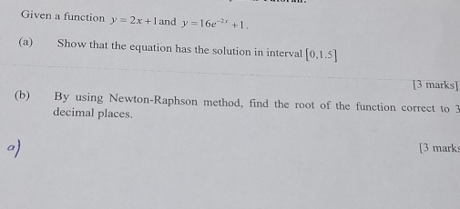 Given a function y=2x+1 and y=16e^(-2x)+1. 
(a) Show that the equation has the solution in interval [0,1.5]
[3 marks] 
(b) By using Newton-Raphson method, find the root of the function correct to 3
decimal places. 
[3 marks