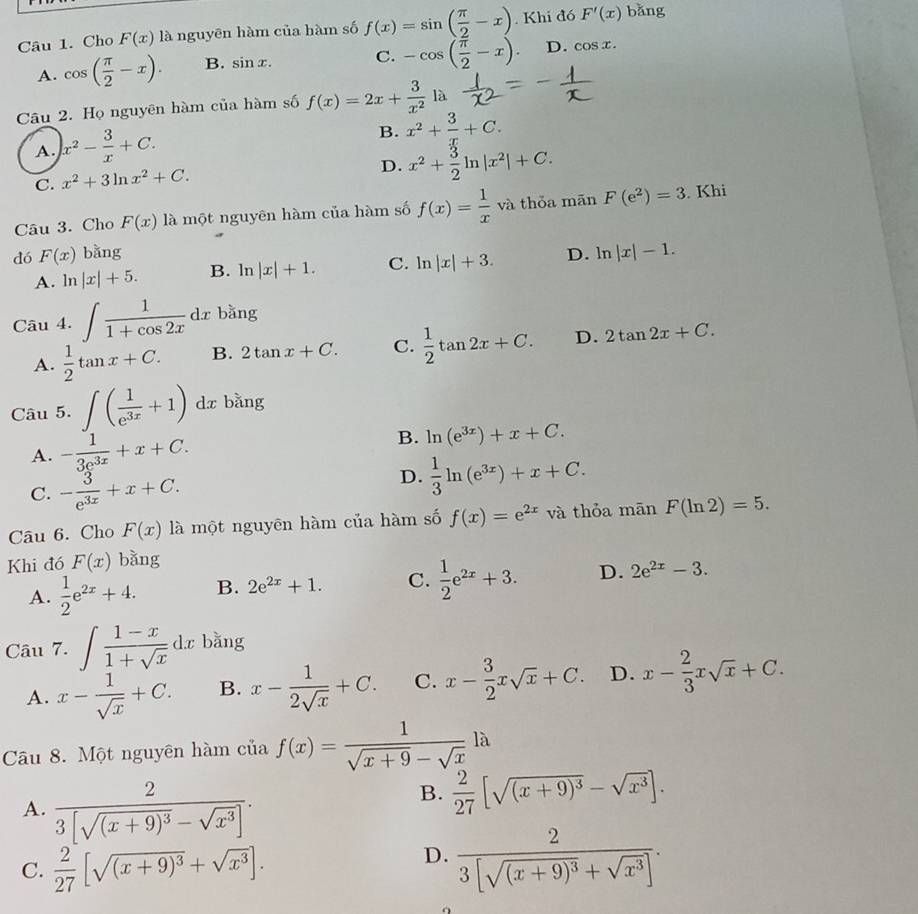 Cho F(x) là nguyēn hàm của hàm số f(x)=sin ( π /2 -x). Khi đó F'(x) bǎng
A. cos ( π /2 -x). B. sin x. C. -cos ( π /2 -x) D. cos x.
Câu 2. Họ nguyên hàm của hàm số f(x)=2x+ 3/x^2  là
A. x^2- 3/x +C.
B. x^2+ 3/x +C.
C. x^2+3ln x^2+C.
D. x^2+ 3/2 ln |x^2|+C.
Câu 3. Cho F(x) là một nguyên hàm của hàm số f(x)= 1/x va thỏa mãn F(e^2)=3. Khi
dó F(x) bǎng D. ln |x|-1.
A. ln |x|+5. B. ln |x|+1. C. ln |x|+3.
Câu 4. ∈t  1/1+cos 2x dx bằng
A.  1/2 tan x+C. B. 2tan x+C. C.  1/2 tan 2x+C. D. 2tan 2x+C.
Câu 5. ∈t ( 1/e^(3x) +1) dx bǎng
A. - 1/3e^(3x) +x+C.
B. ln (e^(3x))+x+C.
C. - 3/e^(3x) +x+C.
D.  1/3 ln (e^(3x))+x+C.
Câu 6. Cho F(x) là một nguyēn hàm của hàm số f(x)=e^(2x) và thỏa mān F(ln 2)=5.
Khi đó F(x) bǎng
A.  1/2 e^(2x)+4. B. 2e^(2x)+1. C.  1/2 e^(2x)+3. D. 2e^(2x)-3.
Câu 7. ∈t  (1-x)/1+sqrt(x) dx bǎng
A. x- 1/sqrt(x) +C. B. x- 1/2sqrt(x) +C. C. x- 3/2 xsqrt(x)+C. D. x- 2/3 xsqrt(x)+C.
Câu 8. Một nguyên hàm của f(x)= 1/sqrt(x+9)-sqrt(x) la
A. frac 23[sqrt((x+9)^3)-sqrt(x^3)].
B.  2/27 [sqrt((x+9)^3)-sqrt(x^3)].
C.  2/27 [sqrt((x+9)^3)+sqrt(x^3)].
D. frac 23[sqrt((x+9)^3)+sqrt(x^3)].