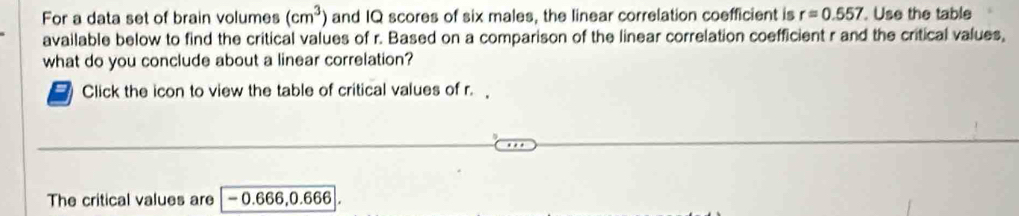 For a data set of brain volumes (cm^3) and IQ scores of six males, the linear correlation coefficient is r=0.557. Use the table 
available below to find the critical values of r. Based on a comparison of the linear correlation coefficient r and the critical values, 
what do you conclude about a linear correlation? 
Click the icon to view the table of critical values of r. 
The critical values are - 0.666, 0.666|.