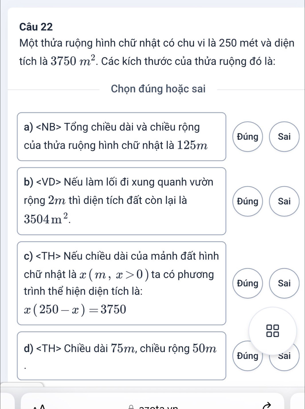 Một thửa ruộng hình chữ nhật có chu vi là 250 mét và diện
tích là 3750m^2. Các kích thước của thửa ruộng đó là:
Chọn đúng hoặc sai
a) Tổng chiều dài và chiều rộng
Đúng Sai
của thửa ruộng hình chữ nhật là 125m
b) Nếu làm lối đi xung quanh vườn
rộng 2m thì diện tích đất còn lại là Đúng Sai
3504m^2. 
c) Nếu chiều dài của mảnh đất hình
chữ nhật là x(m,x>0) ta có phương
Đúng Sai
trình thể hiện diện tích là:
x(250-x)=3750
d) Chiều dài 75m, chiều rộng 50m
Đúng Sai