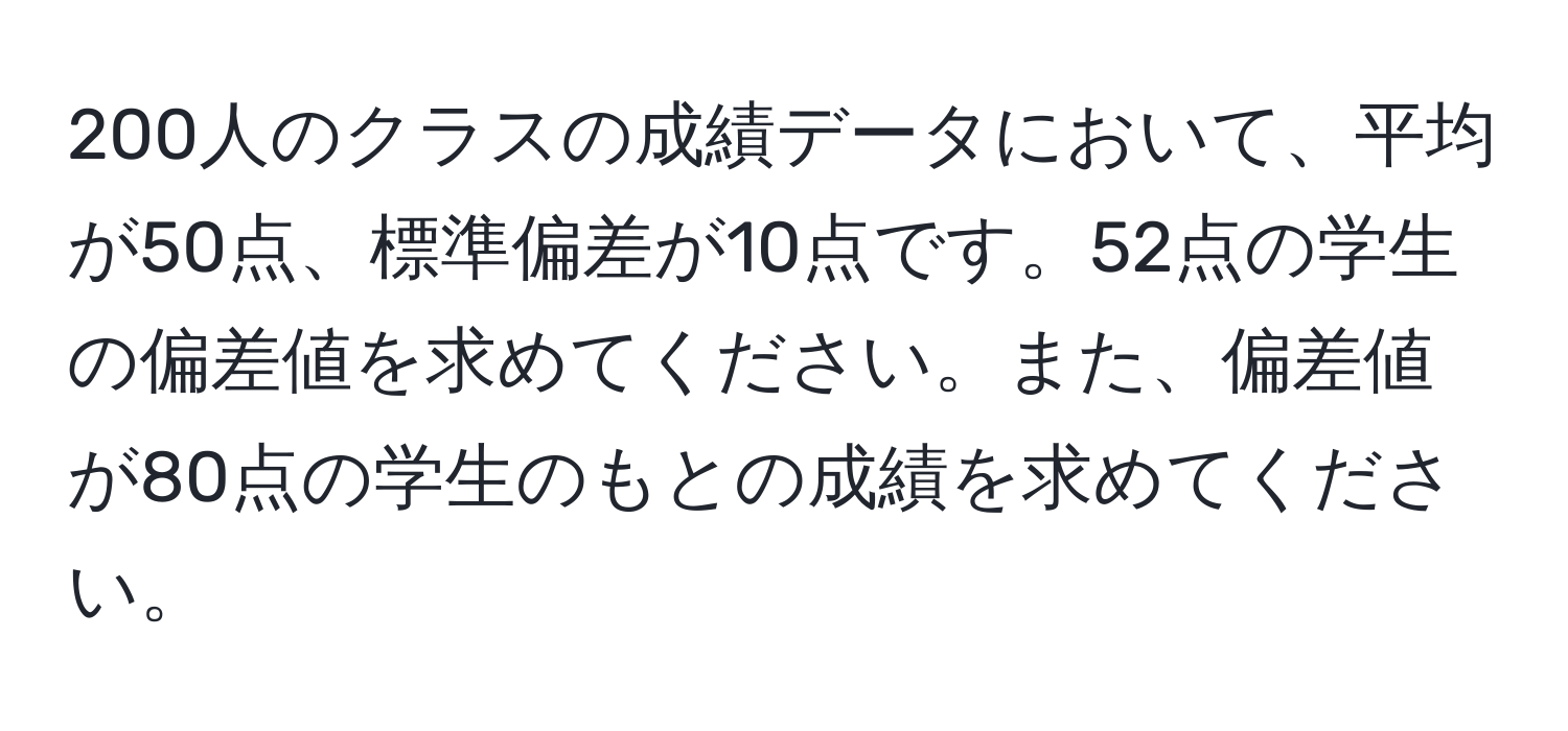 200人のクラスの成績データにおいて、平均が50点、標準偏差が10点です。52点の学生の偏差値を求めてください。また、偏差値が80点の学生のもとの成績を求めてください。