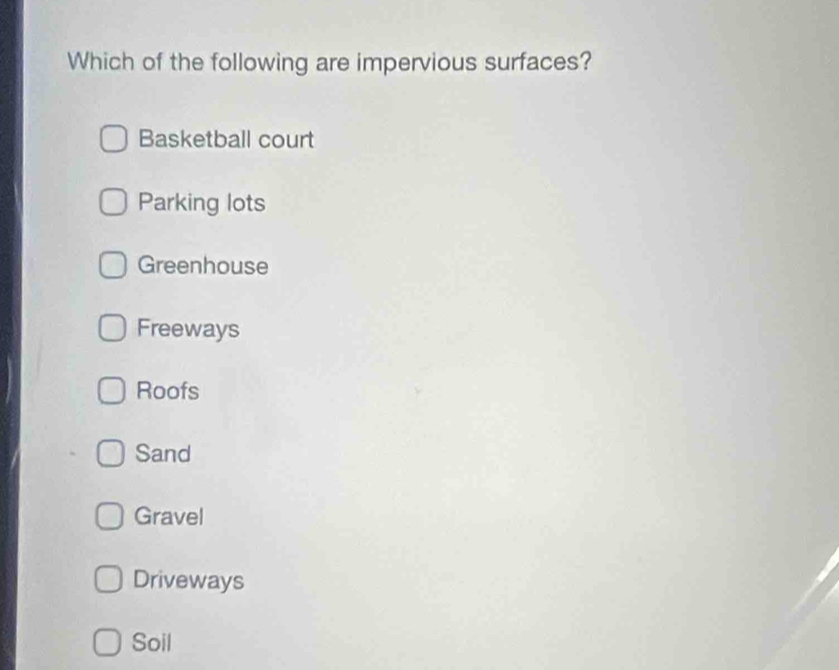 Which of the following are impervious surfaces?
Basketball court
Parking lots
Greenhouse
Freeways
Roofs
Sand
Gravel
Driveways
Soil