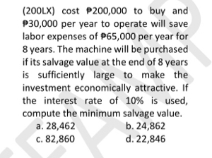 (200LX) cost 200,000 to buy and
30,000 per year to operate will save
labor expenses of P65,000 per year for
8 years. The machine will be purchased
if its salvage value at the end of 8 years
is sufficiently large to make the
investment economically attractive. If
the interest rate of 10% is used,
compute the minimum salvage value.
a. 28,462 b. 24,862
c. 82,860 d. 22,846