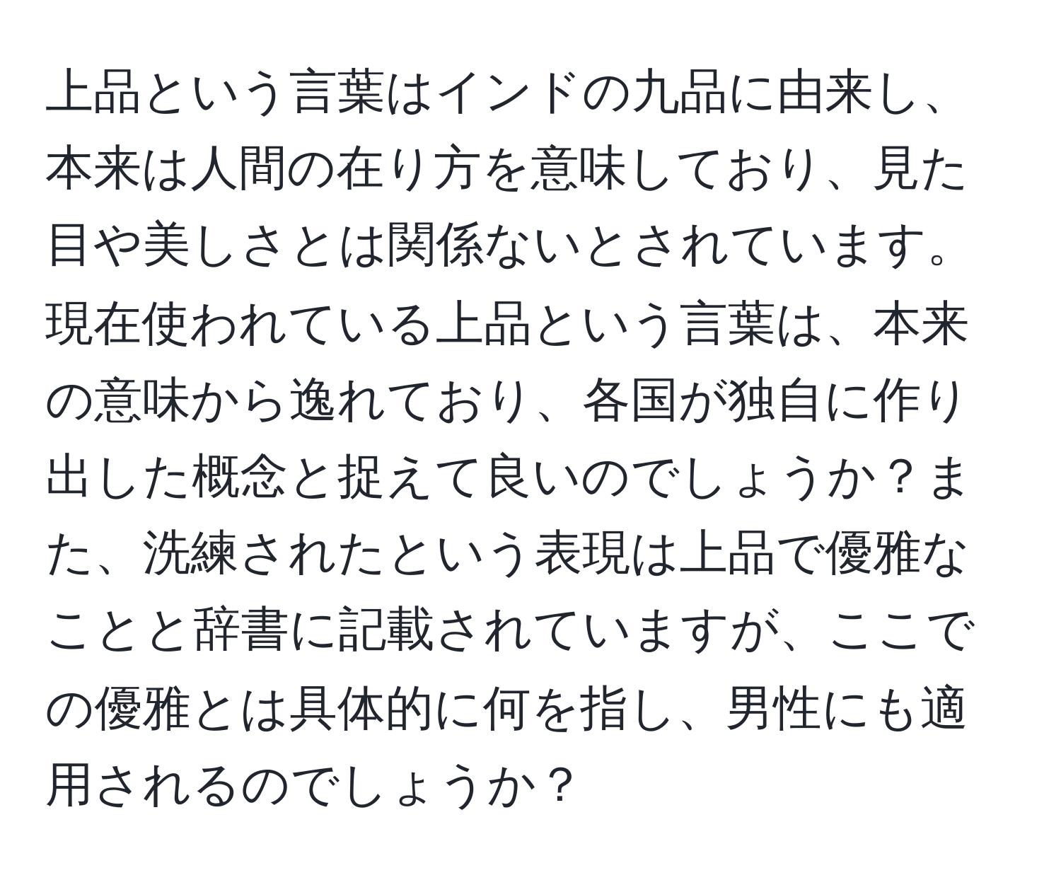 上品という言葉はインドの九品に由来し、本来は人間の在り方を意味しており、見た目や美しさとは関係ないとされています。現在使われている上品という言葉は、本来の意味から逸れており、各国が独自に作り出した概念と捉えて良いのでしょうか？また、洗練されたという表現は上品で優雅なことと辞書に記載されていますが、ここでの優雅とは具体的に何を指し、男性にも適用されるのでしょうか？