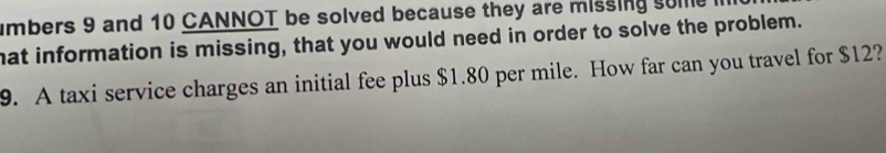 umbers 9 and 10 CANNOT be solved because they are missing some 
hat information is missing, that you would need in order to solve the problem. 
9. A taxi service charges an initial fee plus $1.80 per mile. How far can you travel for $12?