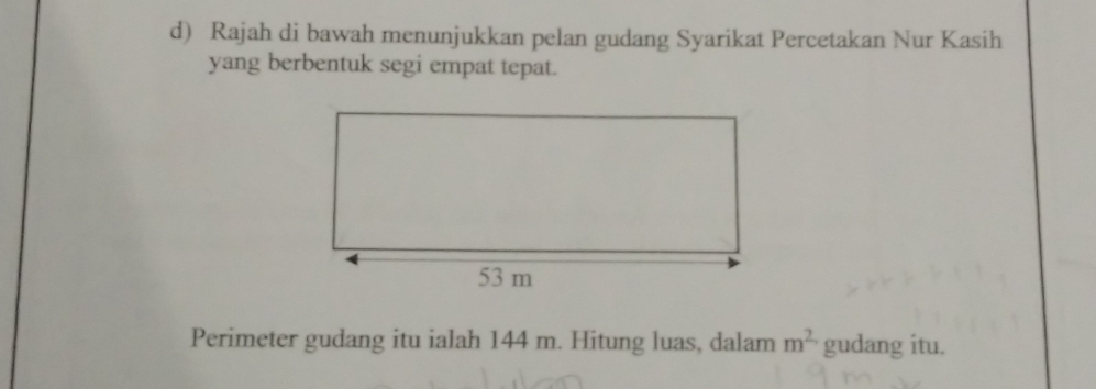 Rajah di bawah menunjukkan pelan gudang Syarikat Percetakan Nur Kasih 
yang berbentuk segi empat tepat. 
Perimeter gudang itu ialah 144 m. Hitung luas, dalam m^2 gudang itu.