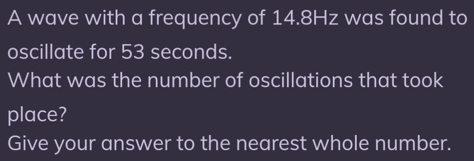 A wave with a frequency of 14.8Hz was found to 
oscillate for 53 seconds. 
What was the number of oscillations that took 
place? 
Give your answer to the nearest whole number.