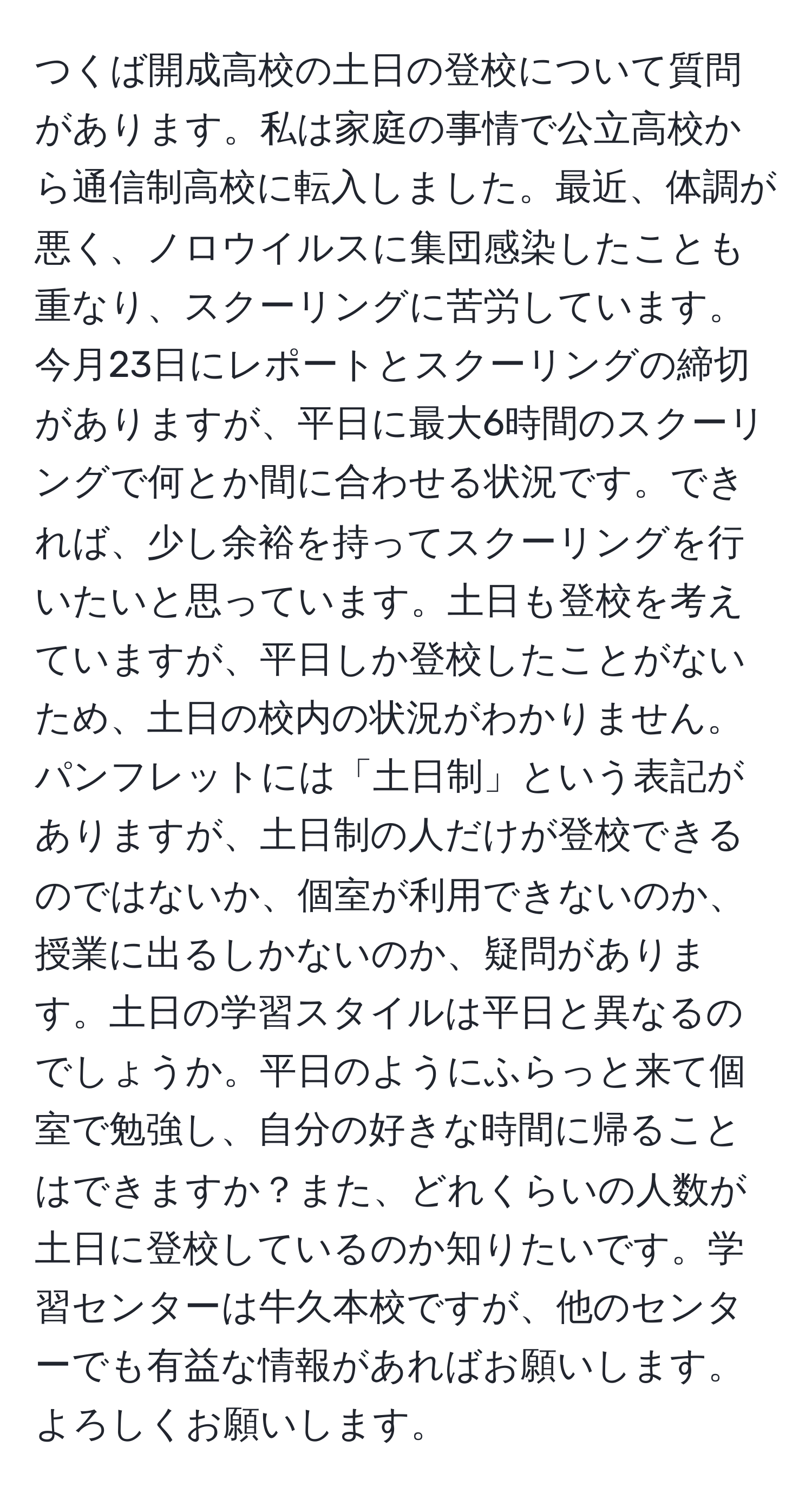 つくば開成高校の土日の登校について質問があります。私は家庭の事情で公立高校から通信制高校に転入しました。最近、体調が悪く、ノロウイルスに集団感染したことも重なり、スクーリングに苦労しています。今月23日にレポートとスクーリングの締切がありますが、平日に最大6時間のスクーリングで何とか間に合わせる状況です。できれば、少し余裕を持ってスクーリングを行いたいと思っています。土日も登校を考えていますが、平日しか登校したことがないため、土日の校内の状況がわかりません。パンフレットには「土日制」という表記がありますが、土日制の人だけが登校できるのではないか、個室が利用できないのか、授業に出るしかないのか、疑問があります。土日の学習スタイルは平日と異なるのでしょうか。平日のようにふらっと来て個室で勉強し、自分の好きな時間に帰ることはできますか？また、どれくらいの人数が土日に登校しているのか知りたいです。学習センターは牛久本校ですが、他のセンターでも有益な情報があればお願いします。よろしくお願いします。